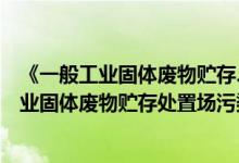 《一般工业固体废物贮存、处置场污染控制标准》（一般工业固体废物贮存处置场污染控制标准）
