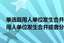 单选题用人单位发生合并或者分立等情况原劳动合同什么（用人单位发生合并或者分立等情况 原劳动合同( )）