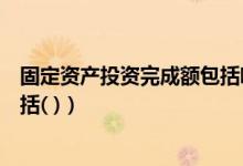 固定资产投资完成额包括哪些内容（固定资产投资完成额包括( )）