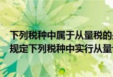 下列税种中属于从量税的是什么（根据我国税收法律制度的规定下列税种中实行从量计征的是）