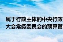 属于行政主体的中央行政机关（下列不属于()全国人民代表大会常务委员会的预算管理职权）