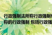 行政强制法所称行政强制包括以下哪些选项（行政强制法 所称的行政强制 包括行政强制措施和行政强制）