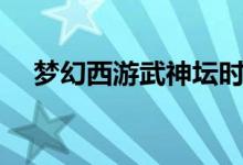 梦幻西游武神坛时间(梦幻西游武神塔)