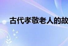 古代孝敬老人的故事（孝敬老人的故事）