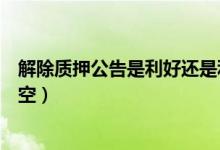 解除质押公告是利好还是利空（股东解除质押是利好还是利空）