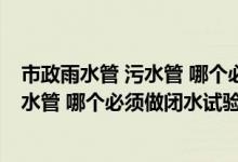 市政雨水管 污水管 哪个必须做闭水试验呢（市政雨水管 污水管 哪个必须做闭水试验）