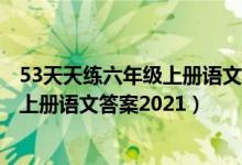 53天天练六年级上册语文答案2021秋季（5 3天天练六年级上册语文答案2021）