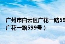 广州市白云区广花一路599号属于哪个街道(广州市白云区广花一路599号)