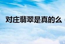 对庄翡翠是真的么（对庄翡翠官网是真的）