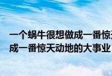 一个蜗牛很想做成一番惊天动地的大事业(一只蜗牛很想做成一番惊天动地的大事业 作文500字)