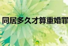 同居多久才算重婚罪（同居多久构成重婚罪）