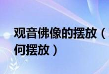 观音佛像的摆放（观音佛像摆放 观音菩萨如何摆放）