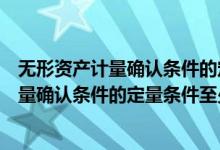 无形资产计量确认条件的定量条件至少是什么（无形资产计量确认条件的定量条件至少是）