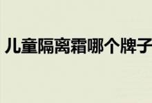 儿童隔离霜哪个牌子好（隔离霜哪个牌子好）
