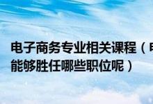 电子商务专业相关课程（电子商务专业的主要课程有哪些课 能够胜任哪些职位呢）