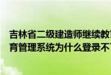 吉林省二级建造师继续教育官网（吉林省二级建造师继续教育管理系统为什么登录不了）