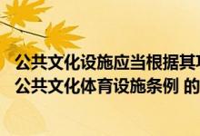 公共文化设施应当根据其功能特点按照国家有关规定(根据 公共文化体育设施条例 的规定 下列关于公共文化体育)