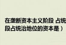 在垄断资本主义阶段 占统治地位的资本（在垄断资本主义阶段占统治地位的资本是）