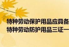 特种劳动保护用品应具备三证一标志符合国家或行业标准（特种劳动防护用品三证一标志）