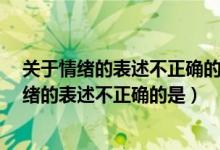 关于情绪的表述不正确的是a情绪不是天生定型的（关于情绪的表述不正确的是）