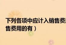 下列各项中应计入销售费用的有什么（下列各项中应计入销售费用的有）