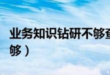 业务知识钻研不够查找原因（业务知识钻研不够）