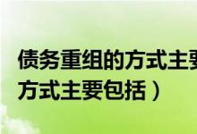 债务重组的方式主要包括哪几种（债务重组的方式主要包括）