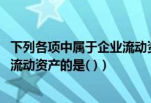 下列各项中属于企业流动资产的是( )(下列各项中 属于企业流动资产的是( ))
