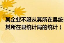 某企业不服从其所在县统计局的统计行政处罚（某企业不服其所在县统计局的统计）