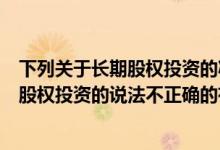下列关于长期股权投资的减值说法正确的有（下列关于长期股权投资的说法不正确的有）