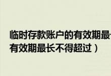 临时存款账户的有效期最长不得超过半年（临时存款账户的有效期最长不得超过）
