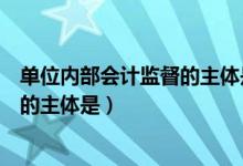 单位内部会计监督的主体是单位负责人（单位内部会计监督的主体是）