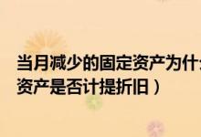 当月减少的固定资产为什么下月停止计提（当月减少的固定资产是否计提折旧）