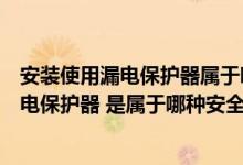 安装使用漏电保护器属于哪一种安全技术措施（安装使用漏电保护器 是属于哪种安全技术措施）