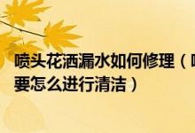 喷头花洒漏水如何修理（喷头花洒堵了怎么办 喷头花洒日常要怎么进行清洁）