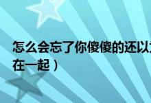 怎么会忘了你傻傻的还以为能够在一起（傻傻的还以为能够在一起）