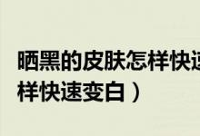 晒黑的皮肤怎样快速变白变嫩（晒黑的皮肤怎样快速变白）