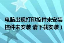 电脑出现打印控件未安装 请下载安装怎么办（电脑出现打印控件未安装 请下载安装）