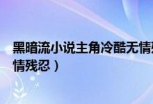 黑暗流小说主角冷酷无情残忍完结（黑暗流小说主角冷酷无情残忍）