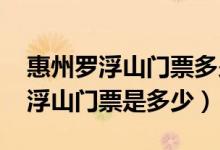 惠州罗浮山门票多少钱一张2023年（惠州罗浮山门票是多少）