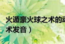 火遁豪火球之术的动作怎么做（火遁豪火球之术发音）