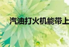 汽油打火机能带上高铁吗（汽油打火机）