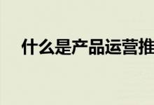 什么是产品运营推广（什么是产品运营）