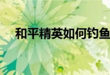 和平精英如何钓鱼视频（如何钓鱼视频）