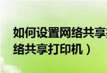 如何设置网络共享打印机win7（如何设置网络共享打印机）