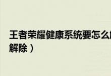 王者荣耀健康系统要怎么解除（王者荣耀健康游戏系统怎么解除）