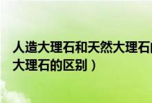人造大理石和天然大理石的区别是什么（人造大理石和天然大理石的区别）