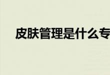 皮肤管理是什么专业（皮肤管理是什么）