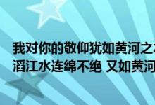 我对你的敬仰犹如黄河之水滔滔不绝(我对你的敬仰犹如滔滔江水连绵不绝 又如黄河泛滥一发不可收拾)