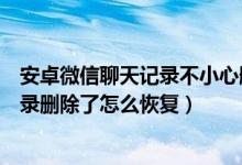 安卓微信聊天记录不小心删了怎么办（安桌手机微信聊天记录删除了怎么恢复）